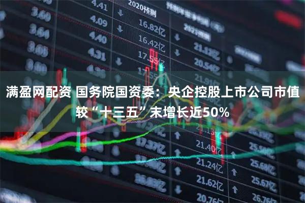 满盈网配资 国务院国资委：央企控股上市公司市值较“十三五”末增长近50%