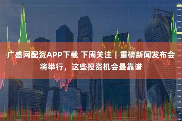 广盛网配资APP下载 下周关注｜重磅新闻发布会将举行，这些投资机会最靠谱
