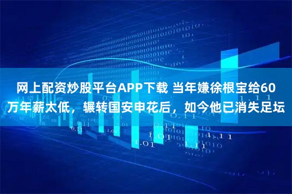 网上配资炒股平台APP下载 当年嫌徐根宝给60万年薪太低，辗转国安申花后，如今他已消失足坛