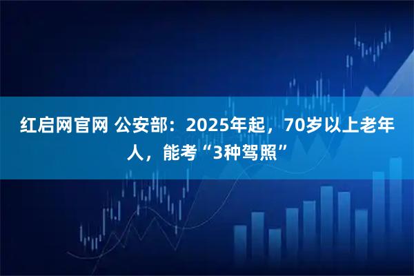 红启网官网 公安部：2025年起，70岁以上老年人，能考“3种驾照”