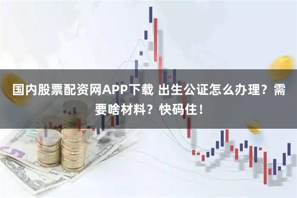国内股票配资网APP下载 出生公证怎么办理？需要啥材料？快码住！