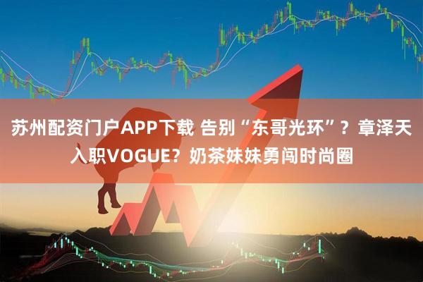 苏州配资门户APP下载 告别“东哥光环”?章泽天入职VOGUE?奶茶妹妹勇闯时尚圈