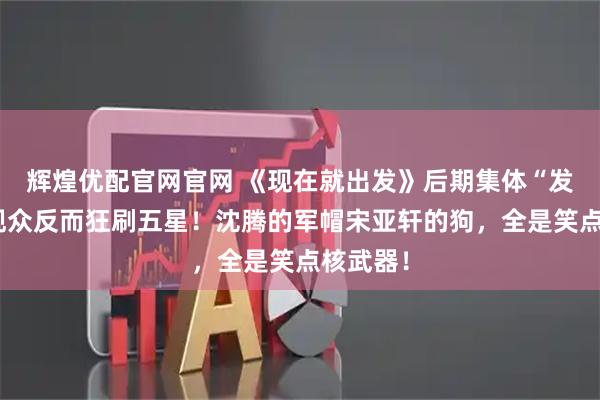 辉煌优配官网官网 《现在就出发》后期集体“发疯”？观众反而狂刷五星！沈腾的军帽宋亚轩的狗，全是笑点核武器！