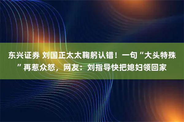 东兴证券 刘国正太太鞠躬认错!一句“大头特殊”再惹众怒,网友:刘指导快把媳妇领回家