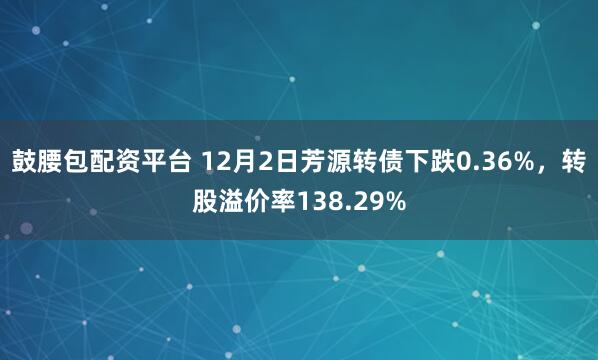 鼓腰包配资平台 12月2日芳源转债下跌0.36%,转股溢价率138.29%