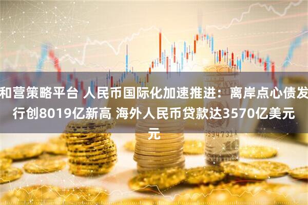 和营策略平台 人民币国际化加速推进:离岸点心债发行创8019亿新高 海外人民币贷款达3570亿美元