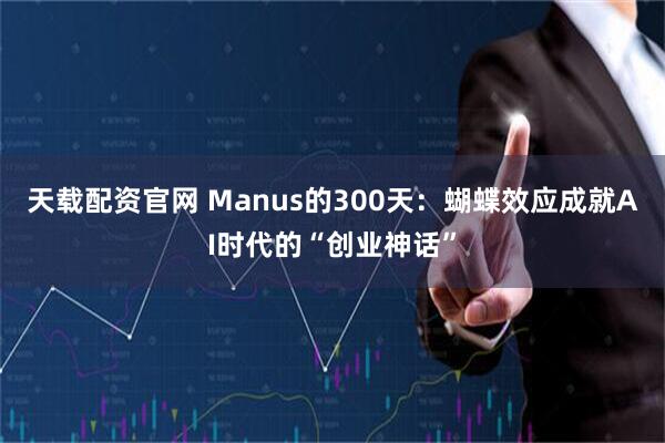 天载配资官网 Manus的300天:蝴蝶效应成就AI时代的“创业神话”