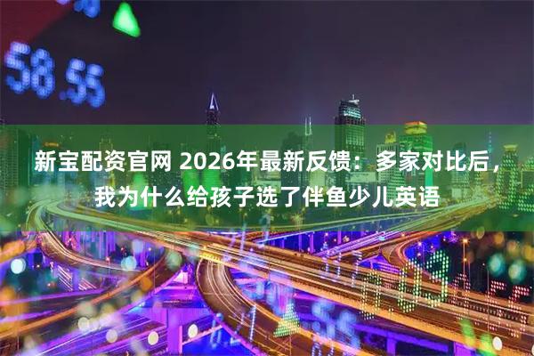 新宝配资官网 2026年最新反馈：多家对比后，我为什么给孩子选了伴鱼少儿英语