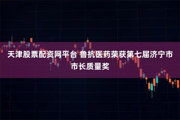 天津股票配资网平台 鲁抗医药荣获第七届济宁市市长质量奖