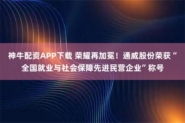 神牛配资APP下载 荣耀再加冕！通威股份荣获“全国就业与社会保障先进民营企业”称号