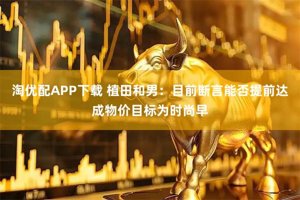 淘优配APP下载 植田和男：目前断言能否提前达成物价目标为时尚早