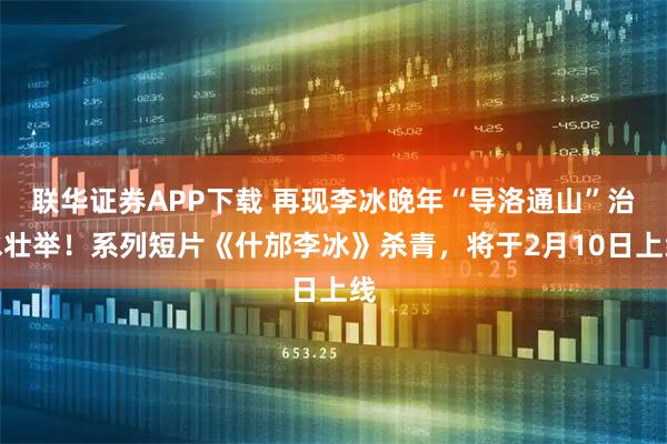 联华证券APP下载 再现李冰晚年“导洛通山”治水壮举！系列短片《什邡李冰》杀青，将于2月10日上线