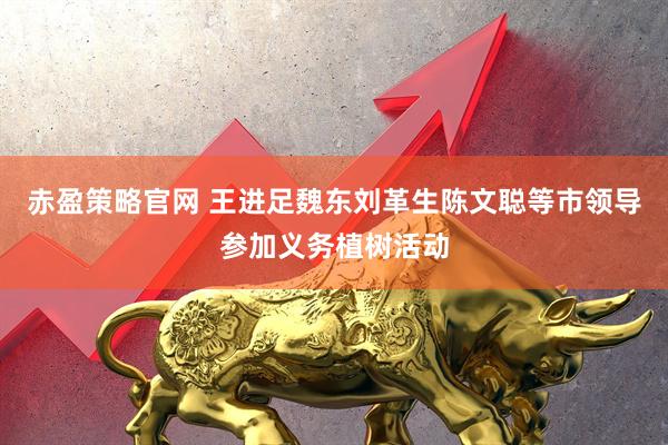 赤盈策略官网 王进足魏东刘革生陈文聪等市领导参加义务植树活动