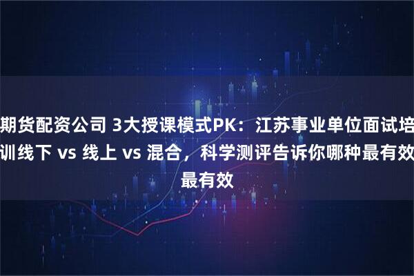 期货配资公司 3大授课模式PK：江苏事业单位面试培训线下 vs 线上 vs 混合，科学测评告诉你哪种最有效