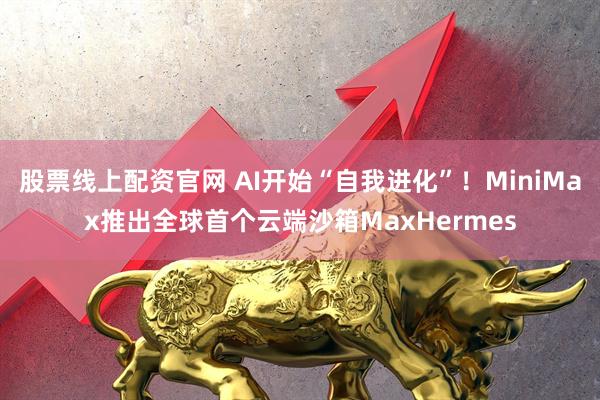 股票线上配资官网 AI开始“自我进化”！MiniMax推出全球首个云端沙箱MaxHermes