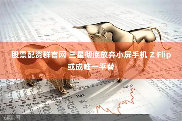 股票配资群官网 三星彻底放弃小屏手机 Z Flip或成唯一平替