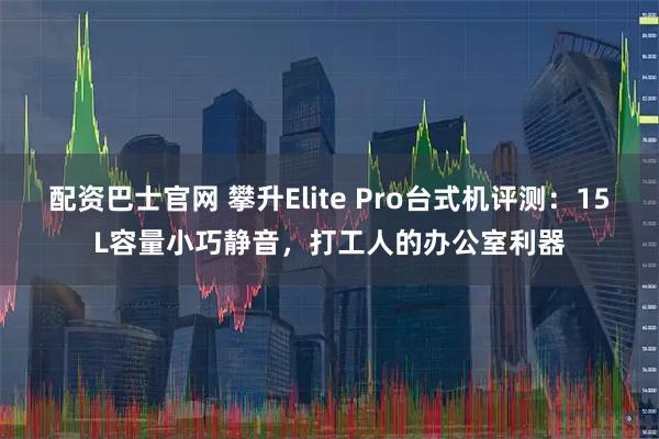 配资巴士官网 攀升Elite Pro台式机评测：15L容量小巧静音，打工人的办公室利器