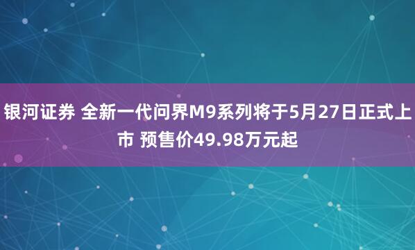 银河证券 全新一代问界M9系列将于5月27日正式上市 预售价49.98万元起