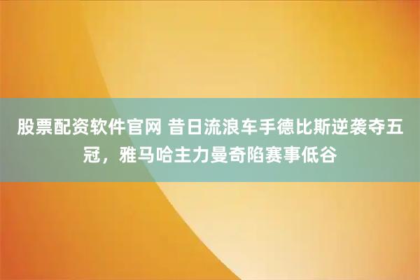 股票配资软件官网 昔日流浪车手德比斯逆袭夺五冠，雅马哈主力曼奇陷赛事低谷