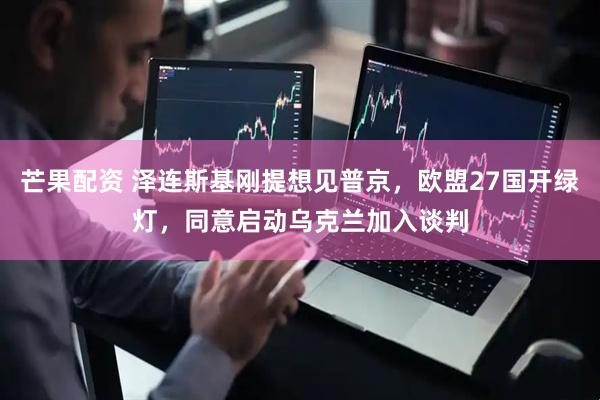 芒果配资 泽连斯基刚提想见普京，欧盟27国开绿灯，同意启动乌克兰加入谈判