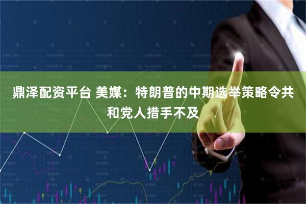 鼎泽配资平台 美媒：特朗普的中期选举策略令共和党人措手不及