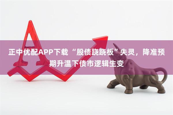 正中优配APP下载 “股债跷跷板”失灵，降准预期升温下债市逻辑生变